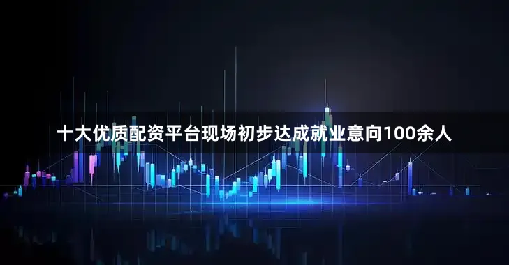 十大优质配资平台现场初步达成就业意向100余人