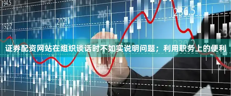 证券配资网站在组织谈话时不如实说明问题；利用职务上的便利