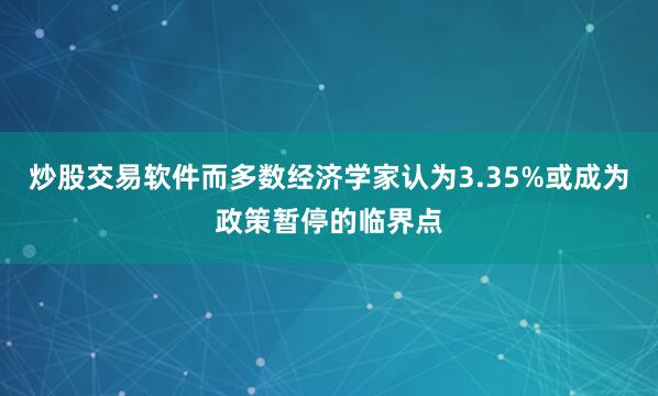 炒股交易软件而多数经济学家认为3.35%或成为政策暂停的临界点