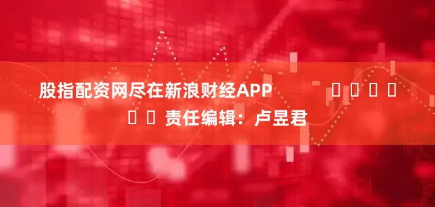 股指配资网尽在新浪财经APP            						责任编辑：卢昱君