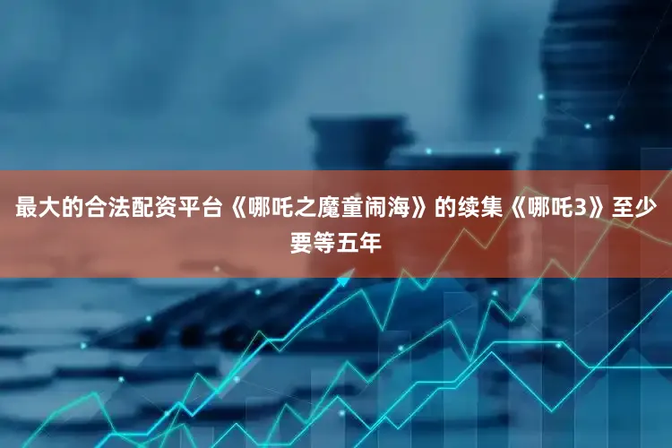 最大的合法配资平台《哪吒之魔童闹海》的续集《哪吒3》至少要等五年