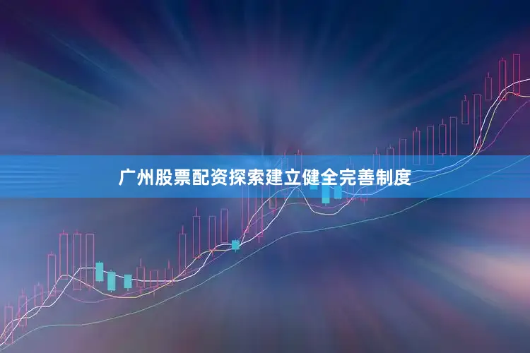 广州股票配资探索建立健全完善制度