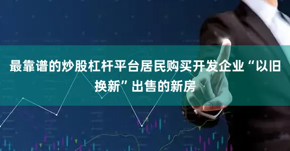 最靠谱的炒股杠杆平台居民购买开发企业“以旧换新”出售的新房