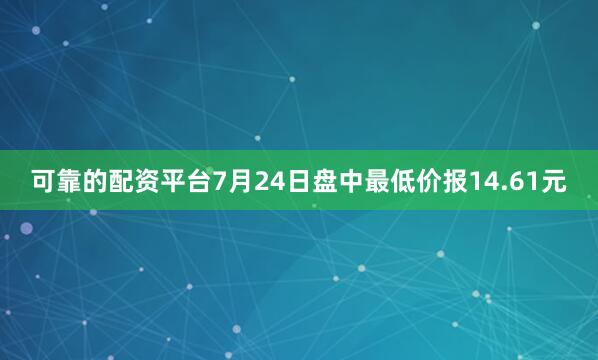 可靠的配资平台7月24日盘中最低价报14.61元