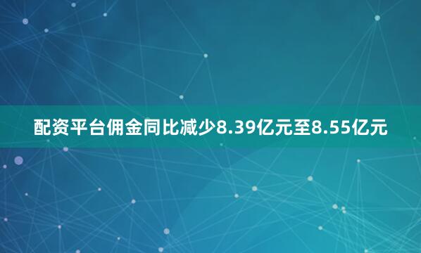 配资平台佣金同比减少8.39亿元至8.55亿元