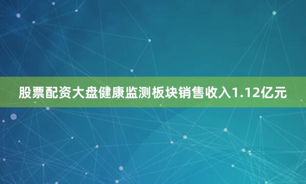 股票配资大盘健康监测板块销售收入1.12亿元