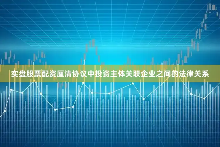 实盘股票配资厘清协议中投资主体关联企业之间的法律关系