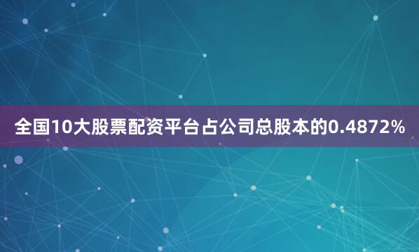 全国10大股票配资平台占公司总股本的0.4872%