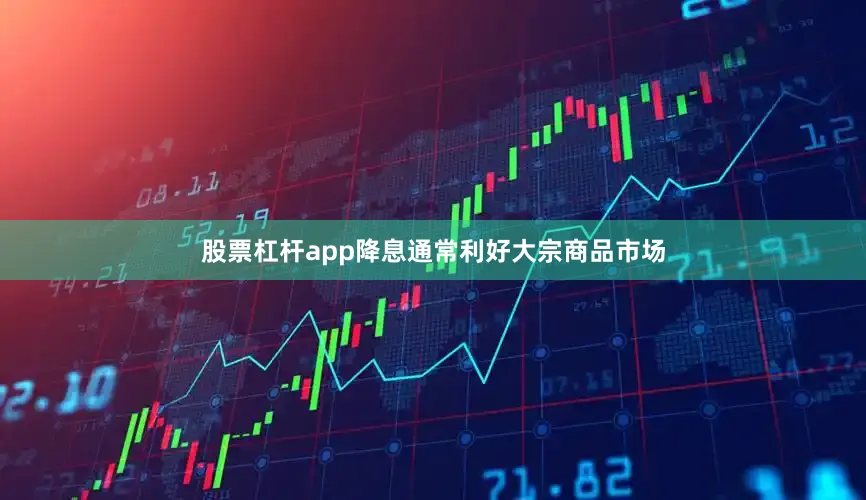 股票杠杆app降息通常利好大宗商品市场