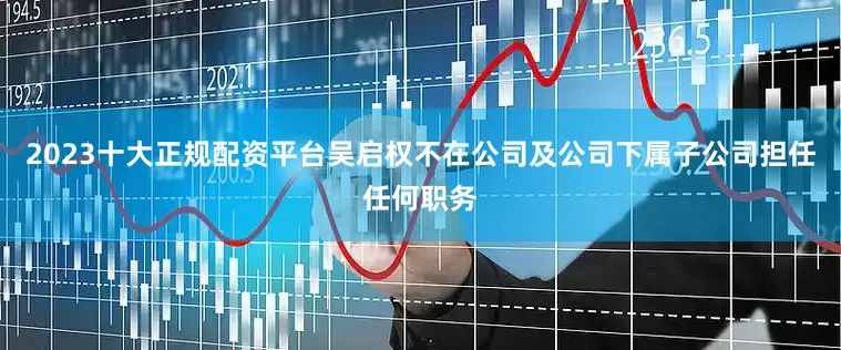 2023十大正规配资平台吴启权不在公司及公司下属子公司担任任何职务