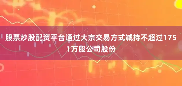 股票炒股配资平台通过大宗交易方式减持不超过1751万股公司股份