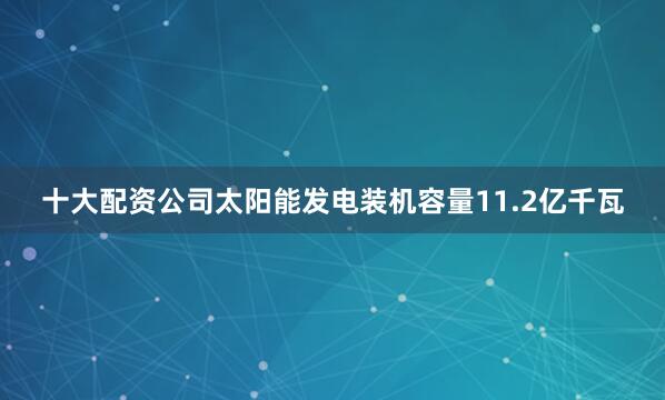 十大配资公司太阳能发电装机容量11.2亿千瓦