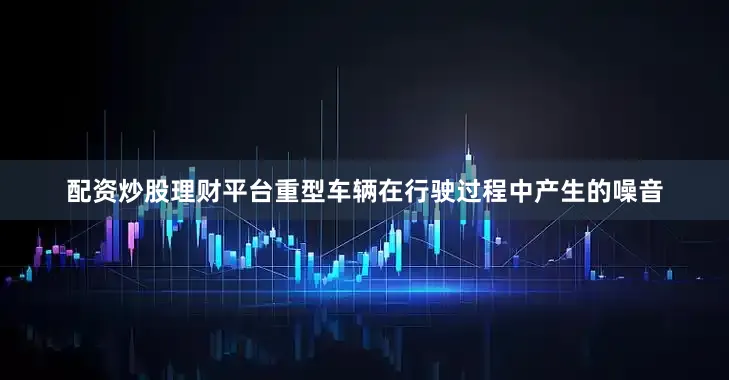配资炒股理财平台重型车辆在行驶过程中产生的噪音